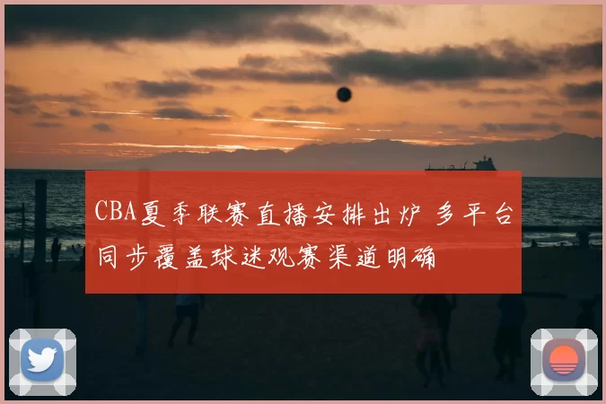 CBA夏季联赛直播安排出炉 多平台同步覆盖球迷观赛渠道明确