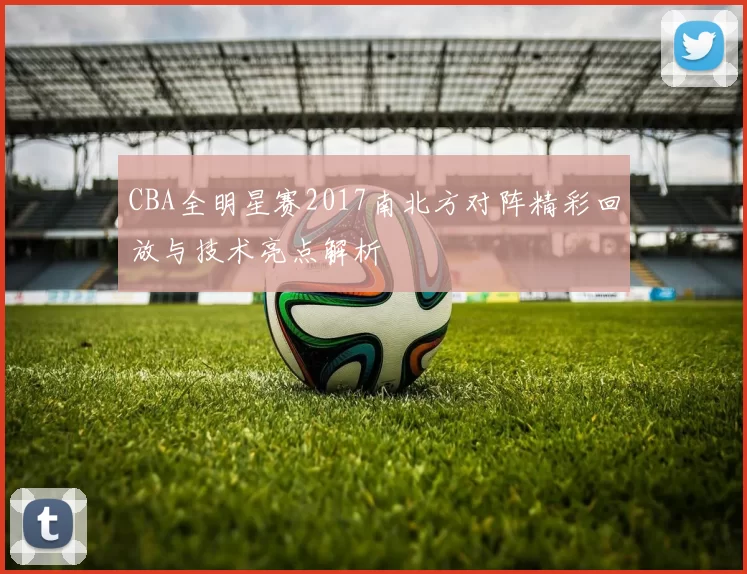 CBA全明星赛2017南北方对阵精彩回放与技术亮点解析